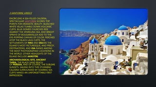 3 SANTORINI, GREECE
ENCIRCLING A SEA-FILLED CALDERA,
SPECTACULAR SANTORINI SCORES TOP
POINTS FOR DRAMATIC BEAUTY. BLEACHED
WHITE VILLAS TUMBLE DOWN VOLCANIC
CLIFFS. BLUE-DOMED CHURCHES RISE
AGAINST THE SPARKLING SEA, AND BRIGHT
SPRAYS OF BOUGAINVILLEA ADD TO THE
EYE-POPPING CANVAS OF COLOR. PERCHED
ATOP THE BLACK LAVA CLIFFS, THE
SETTLEMENTS OF FIRÁ AND OIAARE THE
ISLAND'S MOST PICTURESQUE, AND PRICEY,
DESTINATIONS, AND OIA RANKS AMONG
THE MOST PHOTOGRAPHED LOCATIONS IN
THE WORLD. OTHER HIGHLIGHTS OF THE
ISLAND INCLUDE AKROTÍRI
ARCHAEOLOGICAL SITE, ANCIENT
THIRA, THE BLACK SAND BEACH
OF PERISSA, AND OF COURSE, THE SUBLIME
SUNSETS. SAILING INTO THIS STUNNING
CALDERA SURROUNDED BY SOARING SEA
CLIFFS MAKES AN UNFORGETTABLE FIRST
IMPRESSION.
 