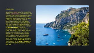 5 CAPRI, ITALY
GLAMOROUS CAPRI, ABOUT 20 KILOMETERS
OFF THE AMALFI COAST, LIVES UP TO ALL THE
HYPE. SEA STACKS AND SOARING CLIFFS RISE
FROM THE TEAL-HUED TYRRHENIAN SEA
FRAMED BY SPRAYS OF COLORFUL FLOWERS.
A POPULAR ATTRACTION IS THE BLUE
GROTTO, A GLOWING SEA CAVE, WHERE
LOCALS ROW TOURISTS IN ON TINY BOATS
AND SING OPERA TO DEMONSTRATE THE
ACOUSTICS. ONCE YOU ARRIVE AT THE PORT
OF MARINA GRANDE, CATCH THE
FUNICULAR UP TO THE MAIN TOWN OF
CAPRI, WHICH FEELS LIKE A MOVIE SET. THE
PIAZZA HERE BUZZES WITH IMPECCABLY-
DRESSED LOCALS AND TOURISTS TOTING
SHOPPING BAGS FILLED WITH DESIGNER
CLOTHES AND THE ISLAND'S PERFUMES.
WHILE YOU'RE HERE, BE SURE TO ALSO VISIT
THE HIGHEST TOWN, ANACAPRI, AND TAKE
THE CHAIR LIFT UP TO MONTE SOLARO FOR
SPECTACULAR VIEWS ACROSS THE ISLAND
AND SEA.
 