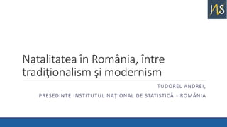 Natalitatea în România, între
tradiţionalism şi modernism
TUDOREL ANDREI,
PREȘEDINTE INSTITUTUL NAȚIONAL DE STATISTICĂ - ROMÂNIA
 