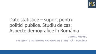 Date statistice – suport pentru
politici publice. Studiu de caz:
Aspecte demografice în România
TUDOREL ANDREI,
PREȘEDINTE INSTITUTUL NAȚIONAL DE STATISTICĂ - ROMÂNIA
 
