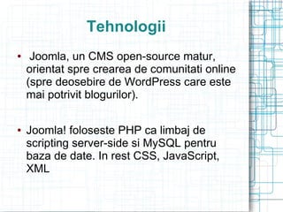 Tehnologii
    Joomla, un CMS open-source matur,
    orientat spre crearea de comunitati online
    (spre deosebire de WordPress care este
    mai potrivit blogurilor).

   Joomla! foloseste PHP ca limbaj de
    scripting server-side si MySQL pentru
    baza de date. In rest CSS, JavaScript,
    XML
 