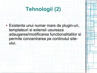 Tehnologii (2)

   Existenta unui numar mare de plugin-uri,
    templateuri si extensii usureaza
    adaugarea/modificarea functionalitatilor si
    permite concentrarea pe continutul site-
    ului.
 
