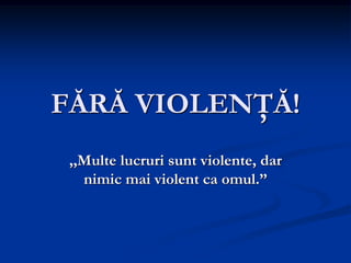 FĂRĂ VIOLENŢĂ!
,,Multe lucruri sunt violente, dar
nimic mai violent ca omul.”

 
