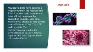 Nowadays, STI's have become a
major problem in the medical field.
Even if most of them have a cure,
there still are deseases that
couldn't be treated... Until now.
Medicell was created to help people
that suffer from HIV/AIDS, HPV
and Hepatitis. The
microtechnology used in the
development of this device uses 3
types of final cells: hepatic, blood
cells and epithelial.
Medicell
 