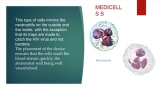 This type of cells mimics the
neutrophils on the outside and
the inside, with the exception
that its traps are made to
catch the HIV virus and not
bacteria.
The placement of the device
ensures that the cells reach the
blood stream quickly, the
abdominal wall being well
vascularised.
MEDICELL
S S
Neutrophils
 