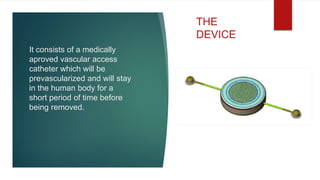 It consists of a medically
aproved vascular access
catheter which will be
prevascularized and will stay
in the human body for a
short period of time before
being removed.
THE
DEVICE
 