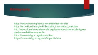 https://www.avert.org/about-hiv-aids/what-hiv-aids
https://en.wikipedia.org/wiki/Sexually_transmitted_infection
http://www.closerlookatstemcells.org/learn-about-stem-cells/types-
of-stem-cells#tissue-specific
https://www.std-gov.org/stds/std.htm
https://www.std-gov.org/stds/hepatitis.htm
Bibliography
 