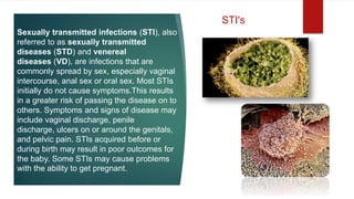 Sexually transmitted infections (STI), also
referred to as sexually transmitted
diseases (STD) and venereal
diseases (VD), are infections that are
commonly spread by sex, especially vaginal
intercourse, anal sex or oral sex. Most STIs
initially do not cause symptoms.This results
in a greater risk of passing the disease on to
others. Symptoms and signs of disease may
include vaginal discharge, penile
discharge, ulcers on or around the genitals,
and pelvic pain. STIs acquired before or
during birth may result in poor outcomes for
the baby. Some STIs may cause problems
with the ability to get pregnant.
STI's
 