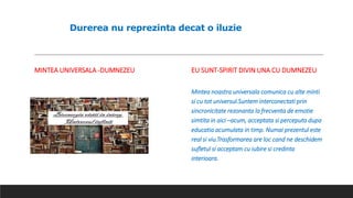 Durerea nu reprezinta decat o iluzie
MINTEA UNIVERSALA -DUMNEZEU EU SUNT-SPIRIT DIVIN UNA CU DUMNEZEU
Mintea noastra universala comunica cu alte minti
si cu tot universul.Suntem interconectati prin
sincronicitate rezonanta la frecventa de emotie
simtita in aici –acum, acceptata si perceputa dupa
educatia acumulata in timp. Numai prezentul este
real si viu.Trasformarea are loc cand ne deschidem
sufletul si acceptam cu iubire si credinta
interioara.
 
