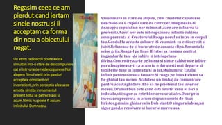 Regasim ceea ce am
pierdut cand iertam
sinele nostru si il
acceptam ca forma
din nou a obiectului
negat.
Vzualizeaza in stare de atipire, cum crestetul capului se
deschide- ca o cupola care da catre cer.Imagineaza-ti
deasupra capului un nor minunat ,care are culoarea ta
preferata.Acest nor este intelepciunea infinita-iubirea
omniprezenta al Creatorului.Roaga norul sa intre in corpul
tau.Gandul la aceasta culoare iti va aminti ca esti ocrotit si
iubit.Relaxeaza-te si bucurate de aceasta clipa.Renunta la
orice grija.Roaga-l pe Iisus Hristos sa ramana centrat
in gandurile tale -de iubire si intelepciune
divina.Concentreaza-te pe inima si simte caldura de iubire
pura.Imagineaza-ti ca acum tu o daruiesti mai departe si
totul este bine in lumea ta si in jur.Multumesc Tatalui
infinit pentru aceasta favoare.Si roaga pe Iisus Hristos sa
fie ghidul tau mereu .Stabilesc un limbaj de comunicare
pentru acesta ghidare .El o sa fie prietenul tau interior
mereu.Drumul bun este cand esti linistit si nu ai nici o
indoiala,stii sigur ca este bine ceea ce ai ales.Doar prin
invocarea prezenta in acum si spus numele de Iisus
Hristos,primim ghidarea in Duh sfant.O singura iubire,un
sigur gand,o rezolvare si bucurie mereu asa.
Un atom radioactiv poate exista
simultan intr-o stare de descompunere
cat si intr-una de nedescopunere.Noi
alegem filmul vietii prin ganduri
acceptate constient ori
inconstient ,prin perceptia aleasa de
emotia simtita in momentul
prezent.Totul se petrece aici si
acum.Nimic nu poate fi ascuns
infinitului-Dumnezeu.
 