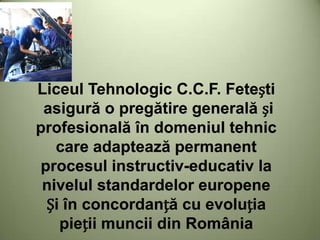 Liceul Tehnologic C.C.F. Fetești
asigură o pregătire generală și
profesională în domeniul tehnic
care adaptează permanent
procesul instructiv-educativ la
nivelul standardelor europene
Și în concordanță cu evoluția
pieții muncii din România
 