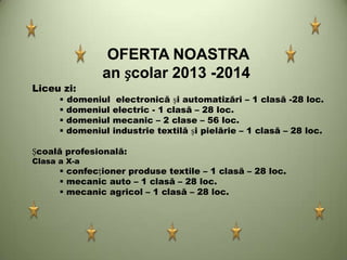 OFERTA NOASTRA
an școlar 2013 -2014
Liceu zi:
 domeniul electronică și automatizări – 1 clasă -28 loc.
 domeniul electric - 1 clasă – 28 loc.
 domeniul mecanic – 2 clase – 56 loc.
 domeniul industrie textilă și pielărie – 1 clasă – 28 loc.
Școală profesională:
Clasa a X-a
 confecționer produse textile – 1 clasă – 28 loc.
 mecanic auto – 1 clasă – 28 loc.
 mecanic agricol – 1 clasă – 28 loc.
 