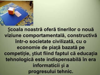 Școala noastră oferă tinerilor o nouă
viziune comportamentală, constructivă
într-o societate civilizată, cu o
economie de piață bazată pe
competiție, știut fiind faptul că educația
tehnologică este indispensabilă în era
informaticii și a
progresului tehnic.
 