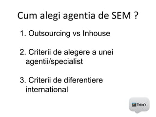 1. Outsourcing vs Inhouse
2. Criterii de alegere a unei
agentii/specialist
3. Criterii de diferentiere
international
Cum alegi agentia de SEM ?
 