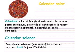 Calendar solar Calendarul  solar stabileşte durata unei zile, a celor patru anotimpuri, solstiţiile şi echinocţiile în raport cu traiectoria aparentă a Soarelui pe bolta cerească .   Calendar selenar Calendarele selenare (sau lunare) iau ca reper mişcarea  Lunii  în jurul Pământului. 