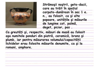 Strămoşii noştrii, geto-dacii, care au trăit în spaţiul carpato-dunărean în sec 1 e. n., au folosit, ca şi alte popoare, unităţile şi măsurile de lungime cot, palmă, deget, picior, pas  . Ca greutăţi şi, respectiv, măsuri de masă au folosit aşa numitele ponduri din piatră, ceramică, bronz şi plumb, iar pentru măsurarea volumului/capacităţii lichidelor erau folosite măsurile denumite, ca şi la romani, amphore.  