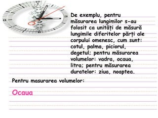 De exemplu, pentru măsurarea lungimilor s-au folosit ca unităţi de măsură lungimile diferitelor părţi ale corpului omenesc, cum sunt: cotul, palma, piciorul, degetul; pentru măsurarea volumelor: vadra, ocaua, litra; pentru măsurarea duratelor: ziua, noaptea . Pentru masurarea volumelor : Ocaua 