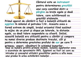 Cântarul este un  instrument  pentru determinarea  greutăţii  unui corp constând dintr-o  pârghie  cu braţe egale şi două talere, care echilibrează cu greutăţi etalonate. Primul aparat de cântărit a fost o balanţă utilizată de  egipteni  în mileniul al patrulea î.Hr. Aceasta avea o formă extrem de simplă, braţul orizontal fiind susţinut la mijloc de un pivot şi dispus pe laterale, la distanţe egale, cu două talere suspendate cu sfoară. Iniţial, această balanţă era utilizată pentru a cântări şi compara nu numai diverse produse destinate trocului, cât şi pentru a determina greutatea prafului de  aur  pe care îl primeau, uneori, vânzătorii în schimbul bunurilor . Deşi se număra printre primele modele, balanţa egiptenilor avea o acurateţe de aproximativ 99%. Egiptenii au fost cei care au introdus şi conceptul utilizării greutăţilor pentru a afla masa unui produs în urma echilibrării balanţei  . 