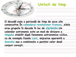 Unitati de timp   O decadă este o perioadă de timp de zece zile consecutive.În  calendarul revoluţionar francez , zilele erau grupate în decade în loc de  săptămâni .Un calendar astronomic este un mod de divizare a  timpului  stabilit după fenomene astronomice ciclice, ca de exemplu fazele  Lunii , mişcarea aparentă a  Soarelui  sau o combinaţie a poziţiei celor două corpuri cereşti. 