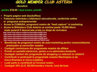 -pentru  $19.95   / taxa lunara, primiti:   •  Propria pagina web (backoffice) •  Folosirea nelimitata a bibliotecii e ducation ale, conferinte online  si  programe antreprenoriale  •  Acces la CUMADA, programul nostru de “lead capture” si marketing  •  Acces la Biblioteca Club Asteria ce contine peste 10,000 titluri,  toate putand fi descarcate,unele cu drept de revindere http://www.club-asteria.us/library/asterialibraryEBC.html http://www.club-asteria.us/library/asterialibraryIMS.html http://www.club-asteria.us/library/asterialibraryWC.html http://www.club-asteria.us/library/asterialibraryQSB.html http://www.club-asteria.us/library/asterialibraryTSEOP.html •  Beneficiaţi de programul nostru de auto-marketing pentru comercializarea  produselor şi serviciilor noastre •  Castigati comisioane din programele noastre de afiliere •  Primiti un portofel electronic, pentru a va administra fondurile •  Castigati venituri din programele de shopping cu reduceri si calatorii •  Contribuiti si participati la programele noastre filantropice si de  micro-finantare si micro-creditare  •  Luati parte si contribuiti la Forumul nostru  •  Castigati 45% (U.S. $9,00)/membru inscris, luna de luna GOLD Member   Club   Asteria  - Beneficii 