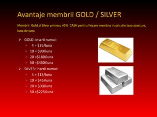 Avantaje membrii GOLD / SILVER  Membrii   Gold si Silver primesc 45%  CASH pentru fiecare membru inscris din taxa acestuie, luna de luna GOLD: inscrii numai: 4 = $36/luna 10 = $90/luna 20 =$180/luna 50 =$450/luna SILVER: inscrii numai: 4 = $18/luna 10 = $45/luna 20 = $90/luna 50 =$225/luna 