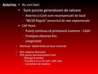 Asterios N u sunt bani   Sunt puncte generatoare de valoare Asterios  si  Cash  sunt recompensatii de bază &quot;80/20 R egula ”  procentul de rate saptamanale   CAP Point  Puteţi continua să primească numerar  - CASH Prote ja za afacerea Dvs. Longevitate Distribuţia  săptămânala pe baza veniturilor 80% Asterios  Reinvestit 20% pentru dumneavoastră Cash  -  Retrage la banilor -  Transferul la un alt cont / plăti taxe -  Cumpărare de Asterios 