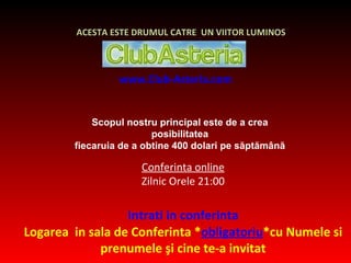 www.Club-Asteria.com Conferinta online Zilnic Orele 21:00 Intrati in conferinta Logarea  in sala de Conferinta * obligatoriu *cu Numele si prenumele  ş i cine te-a invitat ACESTA ESTE DRUMUL CATRE  UN VIITOR LUMINOS Scopul nostru principal este de a crea posibilitatea fiecaruia de a  obtine  400 dolari pe săptămână 
