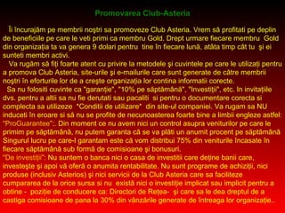 Promovarea Club-Asteria Îi încurajăm pe membrii noştri sa promoveze Club Asteria. Vrem să profitati pe deplin de beneficiile pe care le veti primi ca membru Gold. Drept urmare fiecare membru  Gold din organizaţia ta va genera 9 dolari pentru  tine în fiecare lună, atâta timp cât tu  şi ei sunteti membri activi. Va rugăm să fiţi foarte atent cu privire la metodele şi cuvintele pe care le utilizaţi pentru a promova Club Asteria, site-urile şi e-mailurile care sunt generate de către membrii noştri în eforturile lor de a creşte organizaţia lor contina informatii corecte. Sa nu folositi cuvinte ca &quot;garanţie&quot;, &quot;10% pe săptămână&quot;, &quot;Investiţii&quot;, etc. In invitaţiile dvs. pentru a altii sa nu fie derutati sau pacaliti  si pentru o documentare corecta si complecta sa utilizeze  *Conditii de utilizare*  din site-ul companiei. Va rugam sa NU  induceti în eroare si să nu se profite de necunoasterea foarte bine a limbii engleze astfel: “ ProGuarantee ”:. Din moment ce nu avem nici un control asupra veniturilor pe care le primim pe săptămână, nu putem garanta că se va plăti un anumit procent pe săptămână Singurul lucru pe care-l garantam este că vom distribui 75% din veniturile încasate în fiecare săptămână sub formă de comisioane şi bonusuri.  “ De investiţii ”: Nu suntem o banca nici o casa de investitii care deţine banii care, investeşte şi apoi vă oferă o anumita rentabilitate. Nu sunt programe de achiziţii, nici produse (inclusiv Asterios) şi nici servicii de la Club Asteria care sa faciliteze cumpararea de la orice sursa si nu  există nici o investiţie implicat sau implicit pentru a obtine -  poziţie de conducere ca: Directori de Reţea-  şi care sa le dea dreptul de a castiga comisioane de pana la 30% din vânzările generate de întreaga lor organizaţie.. 