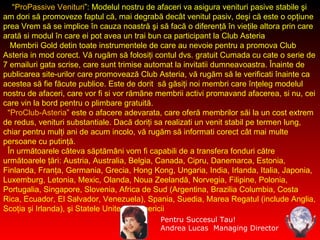 “ ProPassive Venituri ”: Modelul nostru de afaceri va asigura venituri pasive stabile şi am dori să promoveze faptul că, mai degrabă decât venitul pasiv, deşi că este o opţiune prea Vrem să se implice în cauza noastră şi să facă o diferenţă în vieţile altora prin care arată  s i modul în care ei pot  avea  un trai bun  ca participant  la Club Asteria  Membrii Gold detin toate instrumentele de care au nevoie pentru a promova Club Asteria in mod corect. Vă rugăm să folosiţi contul dvs. gratuit Cumada cu cate o serie de 7 emailuri gata scrise, care sunt trimise automat la invitatii dumneavoastra. Înainte de publicarea site-urilor care promovează Club Asteria, vă rugăm să le verificati înainte ca acestea să fie făcute publice. Este de dorit  să găsiţi noi membri care înţeleg modelul nostru de afaceri, care vor fi si vor rămâne membrii activi promavand afacerea, si nu, cei care vin la bord pentru o plimbare gratuită. “ ProClub-Asteria ”  este o afacere adevarata, care oferă membrilor săi la un cost extrem de  redus , venituri substantiale. Dacă doriţi sa realizati un venit stabil pe termen lung, chiar pentru mulţi ani de acum incolo, vă rugăm să informati corect cât mai multe persoane cu putinţă. În următoarele câteva săptămâni vom fi capabili de a transfera fonduri către următoarele ţări: Austria, Australia, Belgia, Canada, Cipru, Danemarca, Estonia, Finlanda, Franţa, Germania, Grecia, Hong Kong, Ungaria, India, Irlanda, Italia, Japonia, Luxemburg, Letonia, Mexic, Olanda, Noua Zeelandă, Norvegia, Filipine, Polonia, Portugalia, Singapore, Slovenia, Africa de Sud (Argentina, Brazilia Columbia, Costa Rica, Ecuador, El Salvador, Venezuela), Spania, Suedia, Marea Regatul (include Anglia, Scoţia şi Irlanda), şi Statele Unite ale Americii Pentru Succesul Tau! Andrea Lucas  Managing Director 