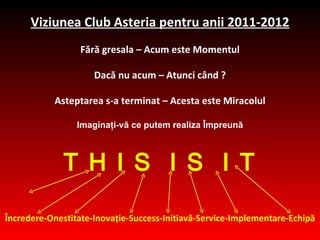 Viziunea C lub Asteria  pentru anii  2011-2012 Fără gresala  –  Acum este Momentul Dacă nu acum  –  Atunci când  ? Asteptarea s-a terminat  –  Acesta este Miracolul Imaginaţi-vă ce  putem  realiza Împreună T H I S  I S  I T Încredere - O nest itate -Inova ţ i e -Success-Initia vă -Service-Implement are - Echipă 
