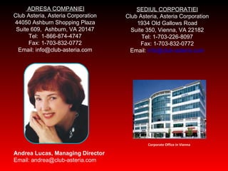 ADRES A COMPANIEI Club Asteria, Asteria Corporation 44050 Ashburn Shopping Plaza Suite 609, Ashburn, VA 20147 Tel: 1-866-874-4747 Fax: 1-703-832-0772 Email: info@club-asteria.com SEDIUL CORPORATIEI Club Asteria, Asteria Corporation 1934 Old Gallows Road Suite 350, Vienna, VA 22182 Tel: 1-703-226-8097 Fax: 1-703-832-0772 Email:  [email_address] Andrea Lucas, Managing Director Email: andrea@club-asteria.com Corporate Office in Vienna 
