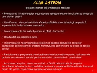 ofera membrilor sai urmatoarele facilitati: P romovarea  instrumentelor  educationale necesare obtinerii unui job sau construirii unei afaceri proprii I dentificarea  de oportunitati de afaceri profitabile si no i  tehnologi i  ce poate fi  implementate in  dezvoltarea economica L a cumparaturile din mall-ul propriu  se  ofer ă  discounturi  O portunitati de calatori i  in lume I mplementarea noilor tehnologii electronice bancare,reducerea costurilor tranzactiilor pentru clienti si crestera numarului de oameni care au acces la aceste servicii P articiparea la programele de microfinantare/microcreditare pentru realizarea de proiecte economice si sociale pentru membri si comunitatile in care traiesc A cordarea de ajutor  pentru comunitati  si familii defavorizate de pe glob-dezvoltarea infrastructurii comunitatilor pentru apa curata,facilitati medicale ,transport public.etc ;pentru copii-hrana,ingrijirea sanatatii,educatie Club Asteria  