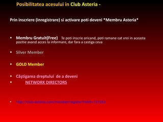 Posibilitatea acesului in  Club Asteria - Prin inscriere (inregistrare) si activare poti deveni *Membru Asteri a * Membru Gratuit(Free)   Te poti inscrie oricand, poti ramane cat vrei in aceasta pozitie  avand acces la informare, dar fara a castiga ceva Silver Member GOLD Member C âş tigarea dreptului   de a deveni NETWORK DIRECTORS http://club-asteria.com/member/register?refid=157263 