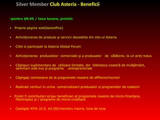 Silver Member  Club Asteria - Beneficii -pentru $9.95 / taxa lunara, primiti:   •   Propria pagina web(backoffice) •   Achiziţionarea de produse şi servicii  deosebite  din site-ul  Asteria  •   Cititi si participati la Asteria Global Forum  •   Achiziţionarea  produseleor  comerciale şi a produselor  de  călătorie ,   la un  preţ redus   •   Câştig uri  suplimentar e de  utilizare limitat e , din  biblioteca noastră de  î nvăţământ, seminarii web live şi programe  antreprenoriale   •   Câştigaţi comisioane de la programele noastre de affili ere/inscrieri •   Realizati  venit uri   in urma  comercia lizarii produselor si programelor de calatorii •   Puteti fi contributori si/sau beneficiari al programele noastre de  micro-finanţare, filantropice şi / programe de micro-creditare   •   Castigati 45% (U.S. $4,50)/membru inscris, luna de luna 
