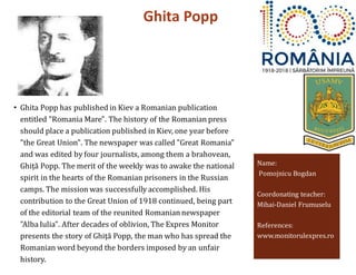 Ghita Popp
Name:
Pomojnicu Bogdan
Coordonating teacher:
Mihai-Daniel Frumuselu
References:
www.monitorulexpres.ro
• Ghita Popp has published in Kiev a Romanian publication
entitled "Romania Mare". The history of the Romanian press
should place a publication published in Kiev, one year before
"the Great Union". The newspaper was called "Great Romania"
and was edited by four journalists, among them a brahovean,
Ghiță Popp. The merit of the weekly was to awake the national
spirit in the hearts of the Romanian prisoners in the Russian
camps. The mission was successfully accomplished. His
contribution to the Great Union of 1918 continued, being part
of the editorial team of the reunited Romanian newspaper
"Alba Iulia". After decades of oblivion, The Expres Monitor
presents the story of Ghiţă Popp, the man who has spread the
Romanian word beyond the borders imposed by an unfair
history.
 