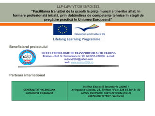 LLP-LdV/IVT/2013/RO/352 
“Facilitarea tranziţiei de la şcoală la piaţa muncii a tinerilor aflaţi în 
formare profesională inţială, prin dobândirea de competenţe tehnice în stagii de 
pregătire practică în Uniunea Europeană” 
Beneficiarul proiectului 
LICEUL TEHNOLOGIC DE TRANSPORTURI AUTO CRAIOVA 
Craiova – Bvd. N. Romanescu nr. 99 tel 0251-427636 e-mail: 
Partener international 
GENERALITAT VALENCIANA 
Conselleria d’Educació 
autocv2004@yahoo.com 
web: www.autocv2004.ro 
Institut Educació Secundària JAUME I 
Avinguda d’Albaida, 23. Telèfon i Fax: 238 55 38/ 51 50 
Correu electrònic: 46017201@edu.gva.es 
46870-ONTINYENT (València) 
 