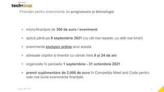 10
Finanțări pentru evenimente de programare și tehnologie
• micro-finanțare de 300 de euro / eveniment
• aplică până pe 8 septembrie 2021 (cu cât mai repede, cu atât mai bine!)
• evenimente exclusiv online anul acesta
• adresate copiilor și tinerilor cu vârste între 8 și 24 de ani
• organizate în perioada 1 septembrie - 31 octombrie 2021
• premii suplimentare de 2.000 de euro în Competiția Meet and Code pentru
cele mai bune evenimente finanțate
 