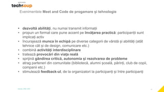 11
Evenimentele Meet and Code de progamare și tehnologie
• dezvoltă abilități, nu numai transmit informații
• propun un format care pune accent pe învățarea practică: participanții sunt
implicați activ
• încurajează munca în echipă pe diverse categorii de vârstă și abilități (atât
tehnice cât și de design, comunicare etc.)
• combină activități interdisciplinare
• tratează provocări din viața reală
• sprijină gândirea critică, autonomia și rezolvarea de probleme
• atrag parteneri din comunitate (bibliotecă, alumni școală, părinți, club de copii,
companii etc.)
• stimulează feedback-ul, de la organizatori la participanți și între participanți
 