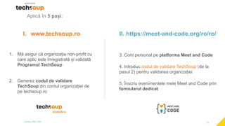 12
Aplică în 5 pași:
I. www.techsoup.ro
1. Mă asigur că organizația non-profit cu
care aplic este înregistrată și validată
Programul TechSoup
2. Generez codul de validare
TechSoup din contul organizației de
pe techsoup.ro
II. https://meet-and-code.org/ro/ro/
3. Cont personal pe platforma Meet and Code
4. Introduc codul de validare TechSoup (de la
pasul 2) pentru validarea organizației
5. Înscriu evenimentele mele Meet and Code prin
formularul dedicat
 