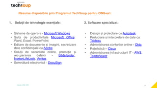 16
1. Soluții de tehnologie esențiale:
• Sisteme de operare - Microsoft Windows
• Suita de productivitate Microsoft Office:
Word, Excel, PowerPoint
• Editare de documente și imagini, secretizare
date confidențiale cu Adobe
• Soluții de securitate online, protecția și
recuperarea datelor - Bitdefender,
NortonLifeLock, Veritas
• Semnătură electronică - DocuSign
2. Software specializat:
• Design și proiectare cu Autodesk
• Prelucrare și interpretare de date cu
Tableau
• Administrarea conturilor online - Okta
• Rețelistică – Cisco
• Administrarea infrastructurii IT - AWS,
TeamViewer
Resurse disponibile prin Programul TechSoup pentru ONG-uri:
 