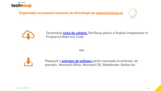 19
Organizația accesează resursele de tehnologie pe www.techsoup.ro
Generează codul de validare TechSoup pentru a finaliza înregistrarea în
Programul Meet and Code
sau
Plasează o solicitare de software pentru resursele on-premise: de
exemplu Microsoft Office, Microsoft OS, Bitdefender, Adobe etc.
 