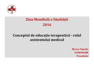 Ziua Mondială a Sănătății
2016
Conceptul de educaţie terapeutică - rolul
asistentului medical
Mircea Timofte
OAMGMAMR
Președinte
 