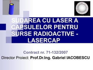 SUDAREA CU LASER A CAPSULELOR PENTRU SURSE RADIOACTIVE  - LASERCAP   Contract nr. 71-132 /2007 Director  Proiect :  Prof.Dr.Ing. Gabriel IACOBESCU 