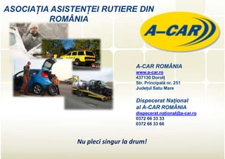 ASOCIAŢIA ASISTENŢEI RUTIERE DIN
         ROMÂNIA




                                   A-CAR ROMÂNIA
                                   www.a-car.ro
                                   437130 Dorolţ
                                   Str. Principală nr. 251
                                   Judeţul Satu Mare

                                   Dispecerat Naţional
                                   al A-CAR ROMÂNIA
                                   dispecerat.naţional@a-car.ro
                                   0372 66 33 33
                                   0372 66 33 66



               Nu pleci singur la drum!
 