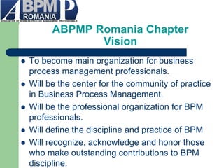 ABPMP Romania Chapter Vision 
To become main organization for business process management professionals. 
Will be the center for the community of practice in Business Process Management. 
Will be the professional organization for BPM professionals. 
Will define the discipline and practice of BPM 
Will recognize, acknowledge and honor those who make outstanding contributions to BPM discipline.  