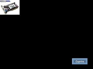 Placa video
Placa video este cea care asigură capacitatea de afişare a datelor pe ecranul
calculatorului. Standardele cele mai comune sunt IBM şi VESA.
Placa video oferă două moduri de lucru:
– modul text, în care se pot reprezenta numai caractere ASCII,
– modul grafic, în care se reprezintă imagini.
Plăcile video moderne au memorie proprie, astfel încât memoria RAM a
calculatorului nu va mai fi folosită pentru vizualizarea grafică. Pentru prelucrarea
profesională a imaginilor grafice exista plăci video care au coprocesor încorporat.
Acestea poartă numele de acceleratoare grafice.
Caracteristicile placilor video:
– calitatea afişării, dată de rezoluţie şi rata de reîmprospatare (refresh) a
imaginii. Rezoluţia determină fineţea detaliilor şi numărul de culori şi nuanţe
care pot fi afişate. Rata de reîmprospatare este importantă pentru sănătatea
ochilor utilizatorului. Se consideră că minimul acceptabil este de 70Hz,
optimul fiind la o valoare mai mare sau egală cu 85Hz.
– calitatea generării imaginii (viteza de prelucrare a informaţiei grafice bi sau
tridimensionale şi calitatea detaliilor).
Cuprins
 