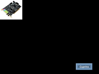 Placa de sunet
• Placa de sunet, alături de boxe (difuzoare) şi microfon, face parte din sistemul de
sunet al calculatorului.
• Placa de sunet este componenta răspunzătoare de toate sunetele pe care le scoate
calculatorul (avertizări, muzică, recunoaştere vocală). Ea poate îndeplini şi roluri
precum: amplificator audio (de putere mică) sau corector de sunet prin elemente de
filtrare. Pe placa de sunet se află conectori pentru una sau mai multe intrări şi ieşiri
audio şi diferite prize de conectare cu alte echipamente.
• Microfonul are rolul de a face conversia sunetelor recepţionate în semnal electric,
în vederea transmiterii ulterioare a acestora către calculator. Se utilizeaza doar în
cazul unor înregistrări neprofesionale sau aplicaţii de tip „chat”.
• Sistemul de boxe reprezintă modul prin care calculatorul redă sunete. Modelele
existente încep de la clasicul sistem stereo format din doi sateliţi şi merg până la cel
mai nou standard acceptat în domeniu, modelul 5.1 (utilizat mai ales în cazul DVD-
urilor).
• Scopul în care se utilizeaza calculatorul determină şi alegerea plăcii de sunet. În
aplicaţiile de birou, unde nu sunt cerinţe multimedia deosebite, se preferă o placă
de sunet integrată pe placa de bază.
Cuprins
 