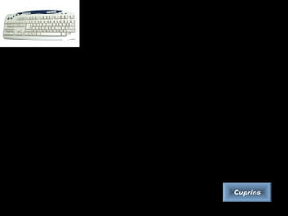 Tastatura
• Tastatura este echipamentul principal de introducere a datelor în calculator.
Se prezintă ca o colecţie de taste pentru litere, cifre şi semne speciale
precum şi o serie de taste funcţionale, speciale, direcţionale, grupate
ergonomic.
• In funcţie de numărul de taste, există în prezent mai multe tipuri de
tastaturi:
• varianta originală pentru calculatoare personale, cu 84 de taste,
• tastatura AT, de asemenea cu 84 de taste,
• tastatura extinsă, cu 101 taste.
• Acestea diferă între ele în modul de amplasare a tastelor „Control”,
„Return” şi „Shift”.
• Dispunerea standard a caracterelor pe tastatură poarta numele de
„QWERTY”. Există în prezent dispuneri diferite şi seturi de caractere care
să acopere necesarul lucrului în orice limbă.
Cuprins
 