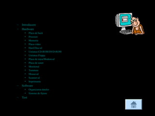 Cuprins
– Introducere
– Hardware
• Placa de bază
• Procesor
• Memoria
• Placa video
• Hard Disc-ul
• Unitatea CD-ROM/DVD-ROM
• Unitatea Floppy
• Placa de reţea/Modem-ul
• Placa de sunet
• Monitorul
• Tastatura
• Mouse-ul
• Scanner-ul
• Imprimanta
– Software
• Organizarea datelor
• Sisteme de fişiere
– Test
 