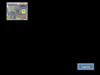 Placa de bază
Placa de bază (Printed Circuit Board, PCB) este placa principală a unui
calculator, pe care se află circuite, conectori pentru plăci adiţionale, procesorul,
BIOS-ul (Basic Input/Output System), memoria, interfaţa cu dispozitivele de
stocare de date, porturile (paralel, serial), slot-urile pentru plăcile de extensie,
controlerele pentru periferice (monitor, tastatură, unitatea de disc). Toate aceste
cipuri de pe placa de bază poartă numele colectiv de cipset.
Se pot defini trei categorii de plăci de bază, în funcţie de complexitate:
– plăcile integrate, au de obicei controlerele video şi de sunet şi modem-ul
integrate.
– a doua categorie de plăci este cea de nivel mediu, fără controler video integrat.
Alegerea plăcii video se face de către utilizator.
– a treia categorie este constituită din plăcile destinate aplicaţiilor profesionale.
Cuprins
 
